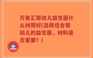 万象汇婴幼儿益生菌什么材质好(选择适合婴幼儿的益生菌，材料是否重要？)