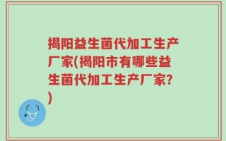 揭阳益生菌代加工生产厂家(揭阳市有哪些益生菌代加工生产厂家？)