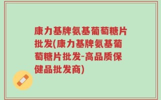 康力基牌氨基葡萄糖片批发(康力基牌氨基葡萄糖片批发-高品质保健品批发商)