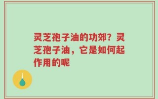 灵芝孢子油的功郊？灵芝孢子油，它是如何起作用的呢