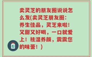 卖灵芝的朋友圈说说怎么发(卖灵芝朋友圈：养生佳品，灵芝来啦！又甜又好喝，一口就爱上！祛湿养颜，震震您的味蕾！)