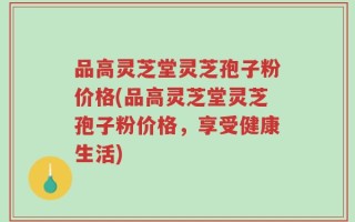 品高灵芝堂灵芝孢子粉价格(品高灵芝堂灵芝孢子粉价格，享受健康生活)