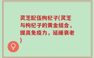 灵芝配伍枸杞子(灵芝与枸杞子的黄金组合，提高免疫力，延缓衰老)