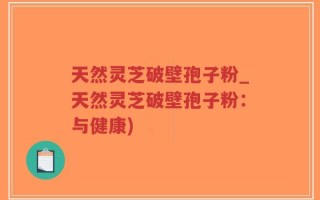 天然灵芝破壁孢子粉_天然灵芝破壁孢子粉：与健康)