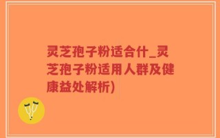 灵芝孢子粉适合什_灵芝孢子粉适用人群及健康益处解析)