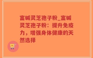 富碱灵芝孢子粉_富碱灵芝孢子粉：提升免疫力，增强身体健康的天然选择