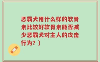 恶霸犬用什么样的软骨素比较好软骨素能否减少恶霸犬对主人的攻击行为？)
