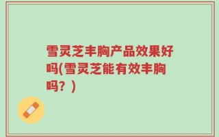 雪灵芝丰胸产品效果好吗(雪灵芝能有效丰胸吗？)