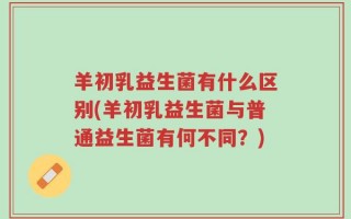 羊初乳益生菌有什么区别(羊初乳益生菌与普通益生菌有何不同？)