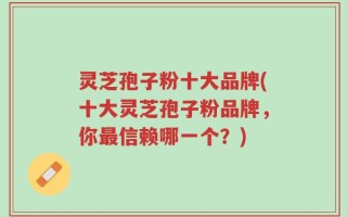 灵芝孢子粉十大品牌(十大灵芝孢子粉品牌，你最信赖哪一个？)