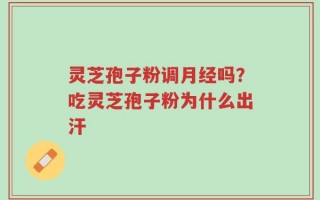 灵芝孢子粉调月经吗？吃灵芝孢子粉为什么出汗