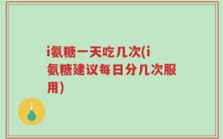 i氨糖一天吃几次(i氨糖建议每日分几次服用)