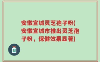 安徽宣城灵芝孢子粉(安徽宣城市推出灵芝孢子粉，保健效果显著)