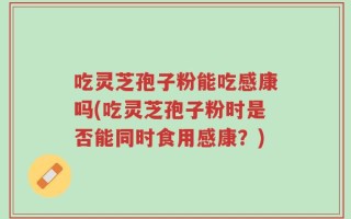 吃灵芝孢子粉能吃感康吗(吃灵芝孢子粉时是否能同时食用感康？)