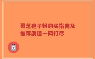 灵芝孢子粉购买指南及推荐渠道一网打尽