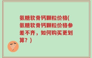 氨糖软骨钙颗粒价格(氨糖软骨钙颗粒价格参差不齐，如何购买更划算？)