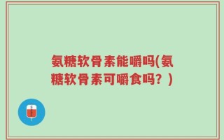 氨糖软骨素能嚼吗(氨糖软骨素可嚼食吗？)