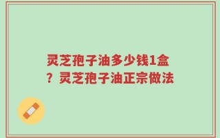 灵芝孢子油多少钱1盒？灵芝孢子油正宗做法