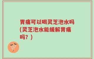 胃痛可以喝灵芝泡水吗(灵芝泡水能缓解胃痛吗？)