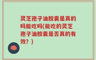 灵芝孢子油胶囊是真的吗能吃吗(能吃的灵芝孢子油胶囊是否真的有效？)