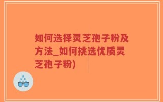 如何选择灵芝孢子粉及方法_如何挑选优质灵芝孢子粉)