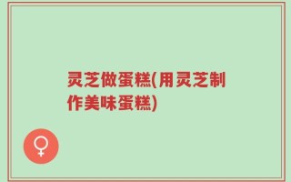 灵芝做蛋糕(用灵芝制作美味蛋糕)