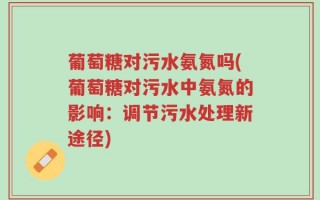 葡萄糖对污水氨氮吗(葡萄糖对污水中氨氮的影响：调节污水处理新途径)