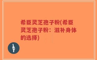 希臣灵芝孢子粉(希臣灵芝孢子粉：滋补身体的选择)