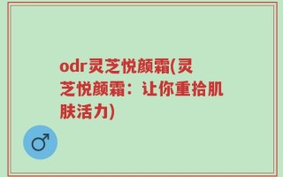 odr灵芝悦颜霜(灵芝悦颜霜：让你重拾肌肤活力)