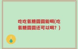 吃吃氨糖圆圆能喝(吃氨糖圆圆还可以喝？)