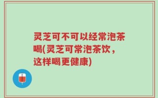 灵芝可不可以经常泡茶喝(灵芝可常泡茶饮，这样喝更健康)