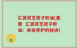 汇源灵芝孢子粉油(重要  汇源灵芝孢子粉油：身体养护的秘诀)