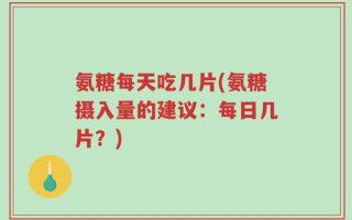 氨糖每天吃几片(氨糖摄入量的建议：每日几片？)