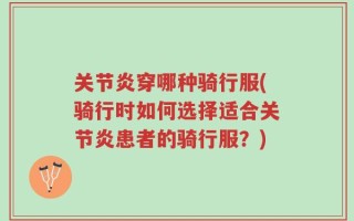 关节炎穿哪种骑行服(骑行时如何选择适合关节炎患者的骑行服？)