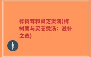 桦树茸和灵芝煲汤(桦树茸与灵芝煲汤：滋补之选)