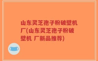 山东灵芝孢子粉破壁机厂(山东灵芝孢子粉破壁机 厂新品推荐)