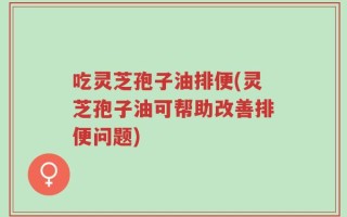 吃灵芝孢子油排便(灵芝孢子油可帮助改善排便问题)