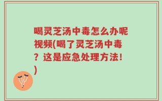 喝灵芝汤中毒怎么办呢视频(喝了灵芝汤中毒？这是应急处理方法！)