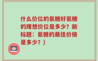 什么价位的氨糖好氨糖的理想价位是多少？新标题：氨糖的最佳价格是多少？)