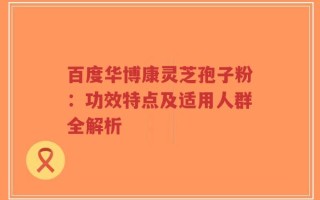 百度华博康灵芝孢子粉：功效特点及适用人群全解析