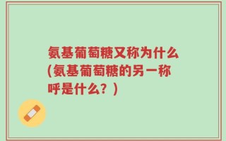 氨基葡萄糖又称为什么(氨基葡萄糖的另一称呼是什么？)