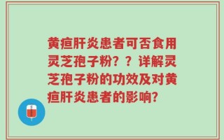 黄疸肝炎患者可否食用灵芝孢子粉？？详解灵芝孢子粉的功效及对黄疸肝炎患者的影响？