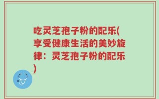 吃灵芝孢子粉的配乐(享受健康生活的美妙旋律：灵芝孢子粉的配乐)