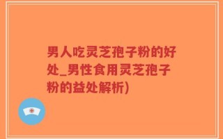男人吃灵芝孢子粉的好处_男性食用灵芝孢子粉的益处解析)