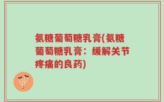 氨糖葡萄糖乳膏(氨糖葡萄糖乳膏：缓解关节疼痛的良药)