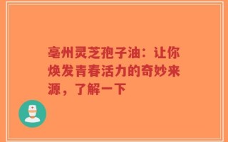 亳州灵芝孢子油：让你焕发青春活力的奇妙来源，了解一下