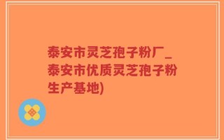 泰安市灵芝孢子粉厂_泰安市优质灵芝孢子粉生产基地)