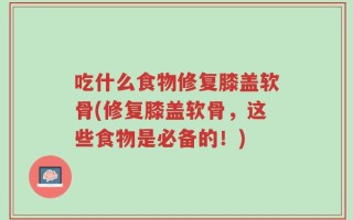 吃什么食物修复膝盖软骨(修复膝盖软骨，这些食物是必备的！)