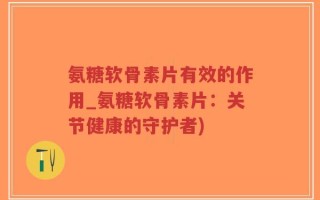 氨糖软骨素片有效的作用_氨糖软骨素片：关节健康的守护者)