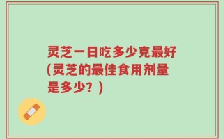 灵芝一日吃多少克最好(灵芝的最佳食用剂量是多少？)